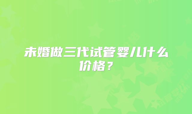 未婚做三代试管婴儿什么价格？