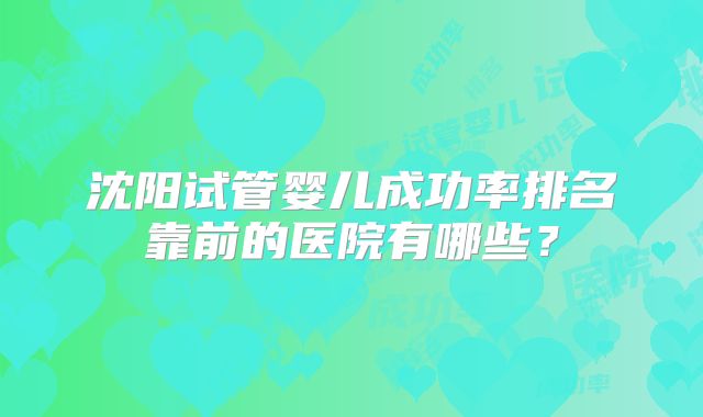 沈阳试管婴儿成功率排名靠前的医院有哪些？