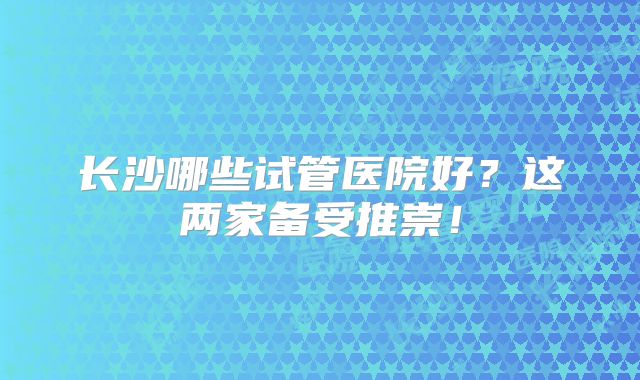长沙哪些试管医院好？这两家备受推崇！