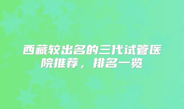 西藏较出名的三代试管医院推荐，排名一览