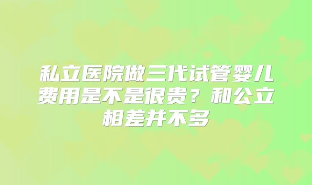 私立医院做三代试管婴儿费用是不是很贵？和公立相差并不多