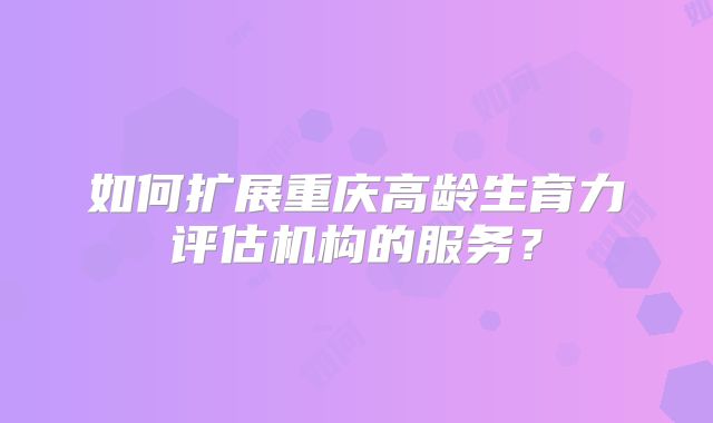 如何扩展重庆高龄生育力评估机构的服务？