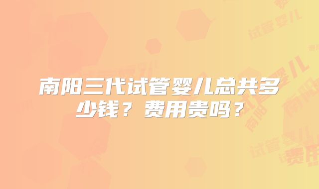 南阳三代试管婴儿总共多少钱？费用贵吗？