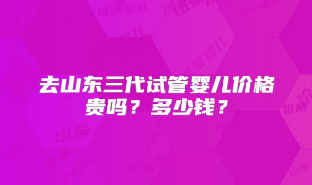 去山东三代试管婴儿价格贵吗?多少钱?