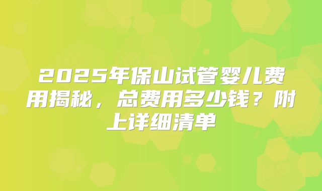 2025年保山试管婴儿费用揭秘，总费用多少钱？附上详细清单