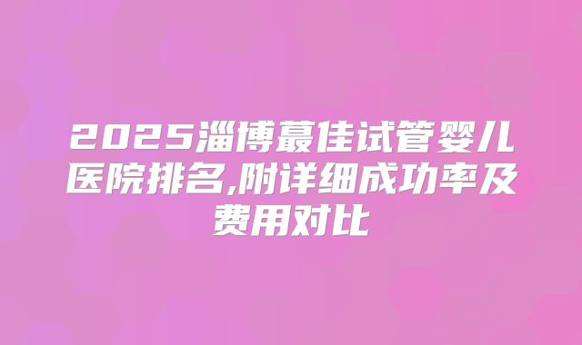2025淄博蕞佳试管婴儿医院排名,附详细成功率及费用对比