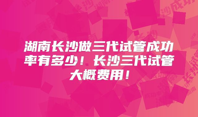 湖南长沙做三代试管成功率有多少！长沙三代试管大概费用！