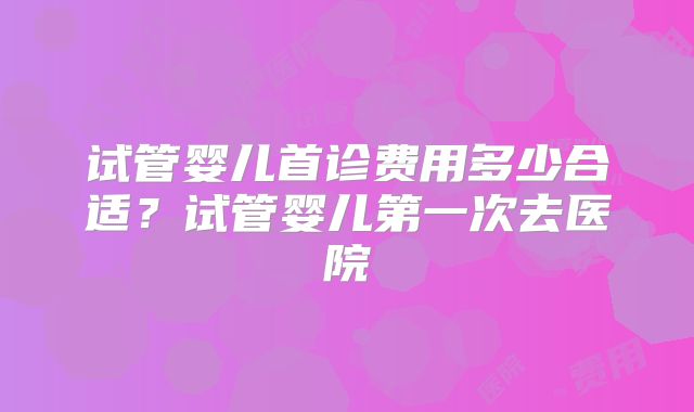 试管婴儿首诊费用多少合适？试管婴儿第一次去医院
