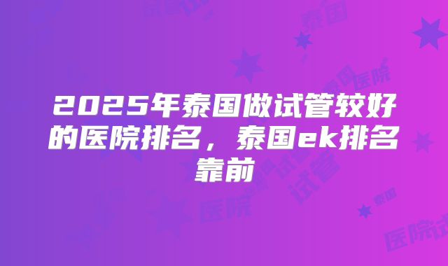 2025年泰国做试管较好的医院排名，泰国ek排名靠前