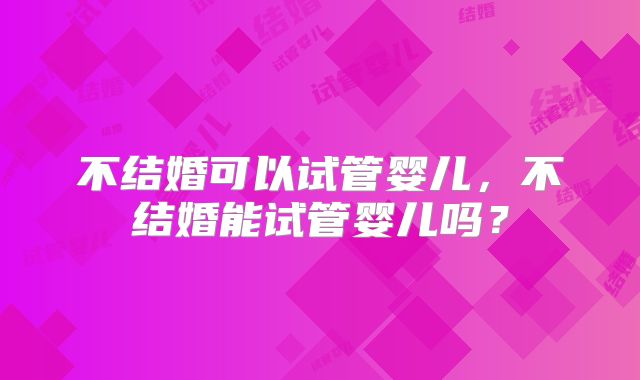 不结婚可以试管婴儿，不结婚能试管婴儿吗？