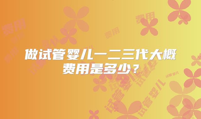 做试管婴儿一二三代大概费用是多少?