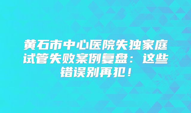 黄石市中心医院失独家庭试管失败案例复盘：这些错误别再犯！