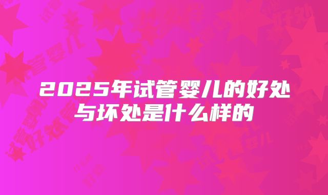 2025年试管婴儿的好处与坏处是什么样的