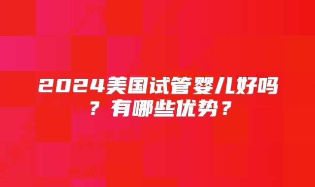 2024美国试管婴儿好吗？有哪些优势？