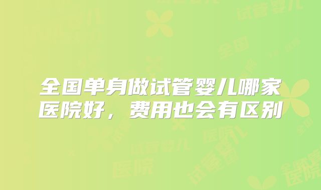 全国单身做试管婴儿哪家医院好，费用也会有区别