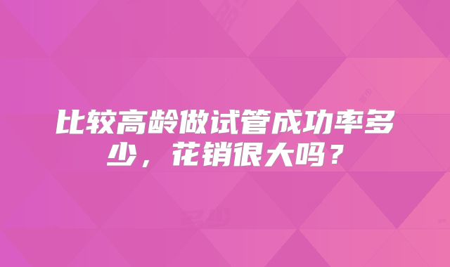 比较高龄做试管成功率多少,花销很大吗?