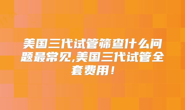 美国三代试管筛查什么问题最常见,美国三代试管全套费用！