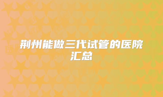 荆州能做三代试管的医院汇总