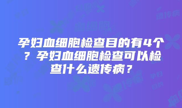 孕妇血细胞检查目的有4个？孕妇血细胞检查可以检查什么遗传病？