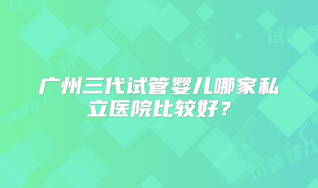 广州三代试管婴儿哪家私立医院比较好？