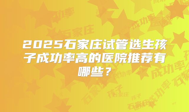 2025石家庄试管选生孩子成功率高的医院推荐有哪些？