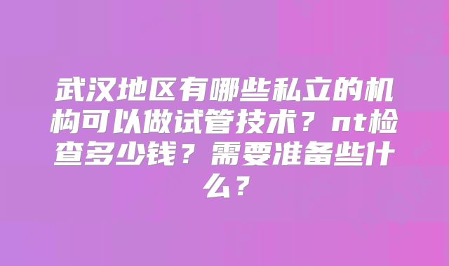武汉地区有哪些私立的机构可以做试管技术？nt检查多少钱？需要准备些什么？