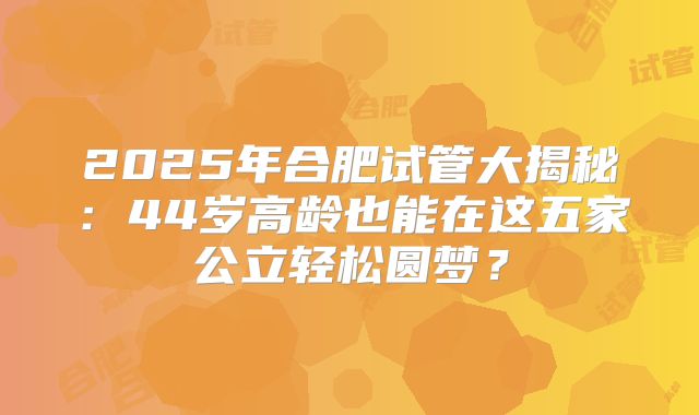2025年合肥试管大揭秘：44岁高龄也能在这五家公立轻松圆梦？