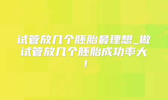 试管放几个胚胎最理想_做试管放几个胚胎成功率大！