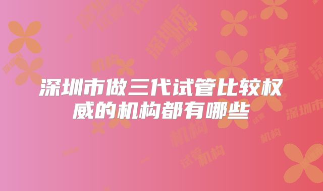 深圳市做三代试管比较权威的机构都有哪些