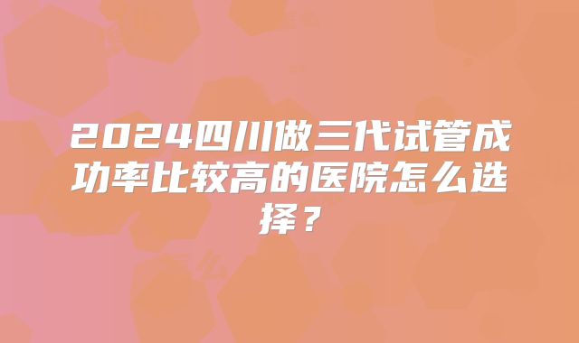 2024四川做三代试管成功率比较高的医院怎么选择?