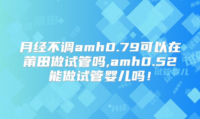 月经不调amh0.79可以在莆田做试管吗,amh0.52能做试管婴儿吗!