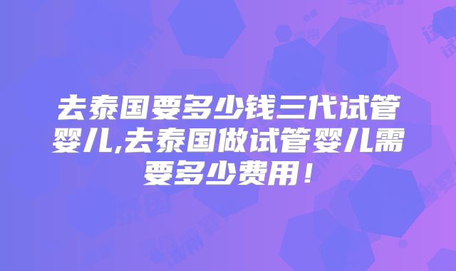 去泰国要多少钱三代试管婴儿,去泰国做试管婴儿需要多少费用！