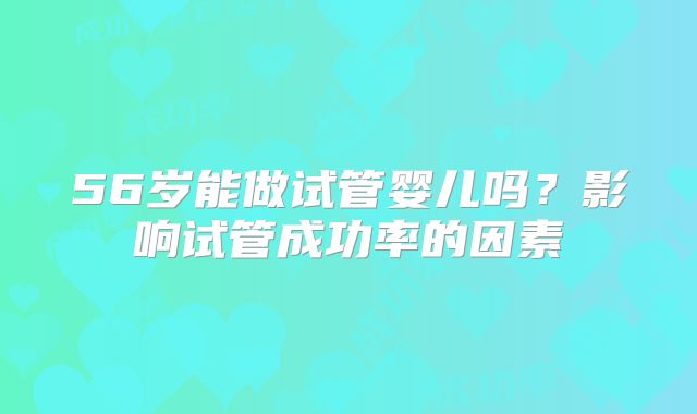 56岁能做试管婴儿吗？影响试管成功率的因素