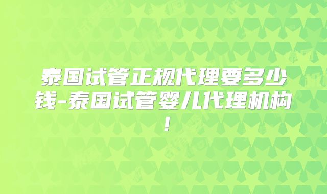 泰国试管正规代理要多少钱-泰国试管婴儿代理机构!