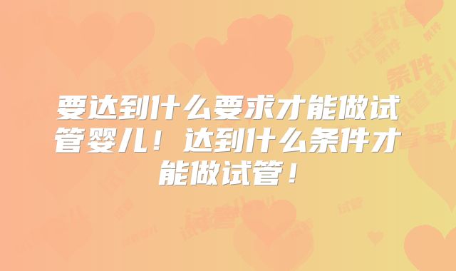 要达到什么要求才能做试管婴儿!达到什么条件才能做试管!