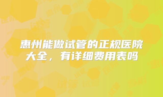 惠州能做试管的正规医院大全，有详细费用表吗