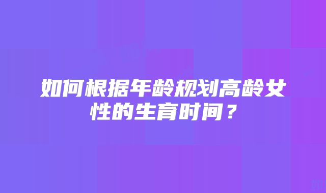 如何根据年龄规划高龄女性的生育时间？