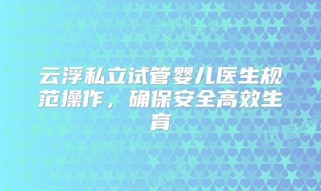 云浮私立试管婴儿医生规范操作,确保安全高效生育