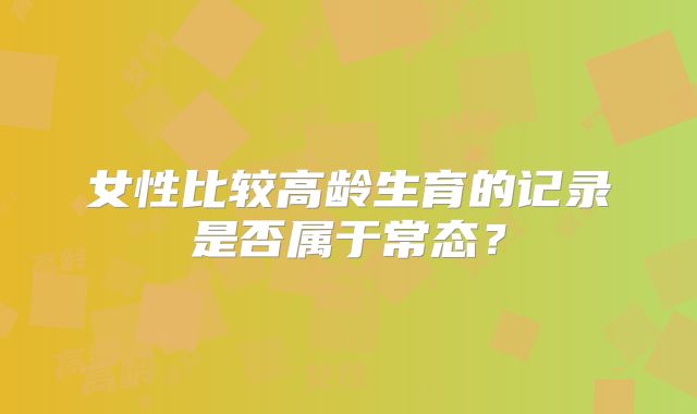 女性比较高龄生育的记录是否属于常态？