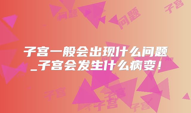 子宫一般会出现什么问题_子宫会发生什么病变！