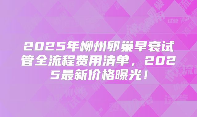 2025年柳州卵巢早衰试管全流程费用清单，2025最新价格曝光！