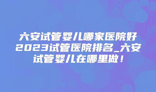六安试管婴儿哪家医院好2023试管医院排名_六安试管婴儿在哪里做！