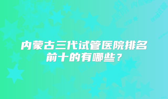 内蒙古三代试管医院排名前十的有哪些？