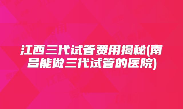 江西三代试管费用揭秘(南昌能做三代试管的医院)