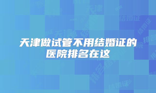 天津做试管不用结婚证的医院排名在这