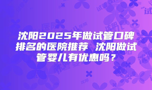 沈阳2025年做试管口碑排名的医院推荐 沈阳做试管婴儿有优惠吗?