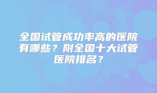 全国试管成功率高的医院有哪些？附全国十大试管医院排名？