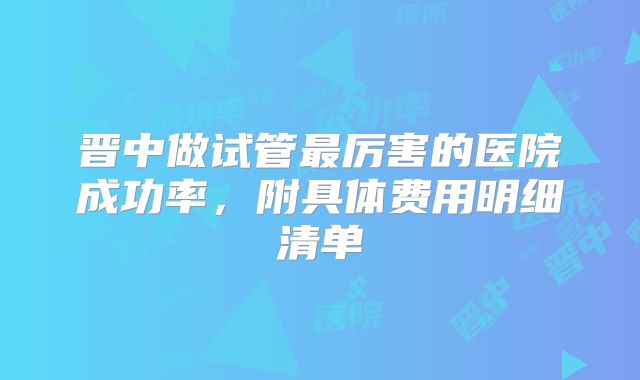 晋中做试管最厉害的医院成功率,附具体费用明细清单