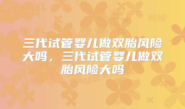三代试管婴儿做双胎风险大吗，三代试管婴儿做双胎风险大吗