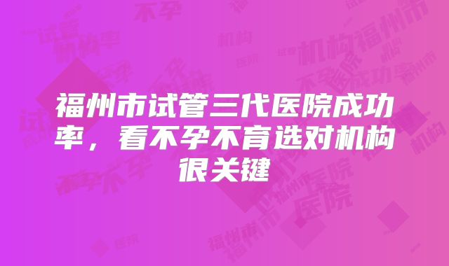 福州市试管三代医院成功率，看不孕不育选对机构很关键